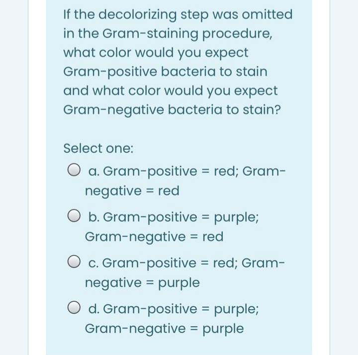 If the decolorizing step was omitted
in the Gram-staining procedure,
what color would you expect
Gram-positive bacteria to stain
and what color would you expect
Gram-negative bacteria to stain?
Select one:
O a. Gram-positive = red; Gram-
negative = red
O b. Gram-positive = purple;
Gram-negative = red
O c. Gram-positive = red; Gram-
negative = purple
O d. Gram-positive = purple;
Gram-negative = purple
%3D
