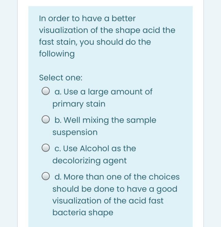 In order to have a better
visualization of the shape acid the
fast stain, you should do the
following
Select one:
O a. Use a large amount of
primary stain
O b. Well mixing the sample
suspension
O c. Use Alcohol as the
decolorizing agent
O d. More than one of the choices
should be done to have a good
visualization of the acid fast
bacteria shape
