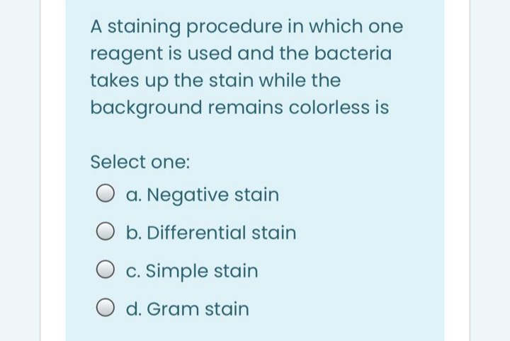 A staining procedure in which one
reagent is used and the bacteria
takes up the stain while the
background remains colorless is
Select one:
O a. Negative stain
O b. Differential stain
O c. Simple stain
O d. Gram stain
