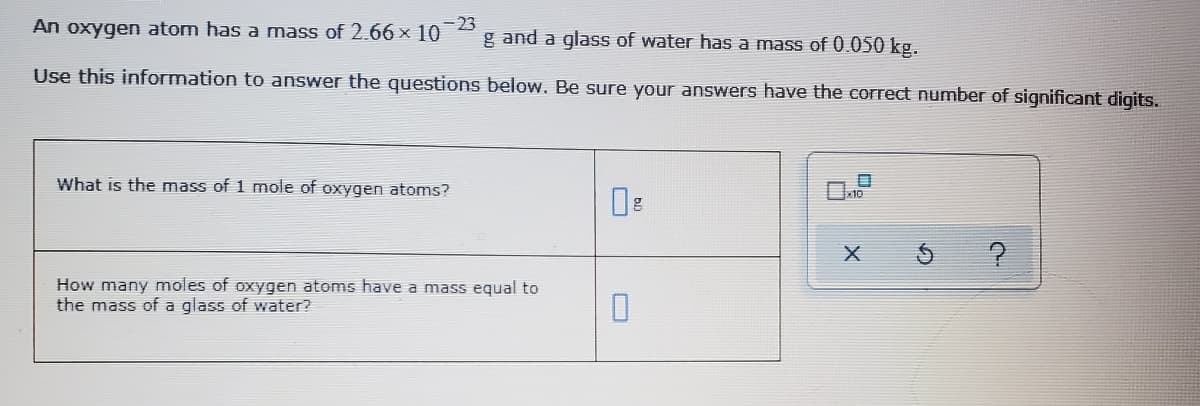 -23
g and a glass of water has a mass of 0.050 kg.
An oxygen atom has a mass of 2.66 × 10
Use this information to answer the questions below. Be sure your answers have the correct number of significant digits.
What is the mass of 1 mole of oxygen atoms?
How many moles of oxygen atoms have a mass equal to
the mass of a glass of water?
