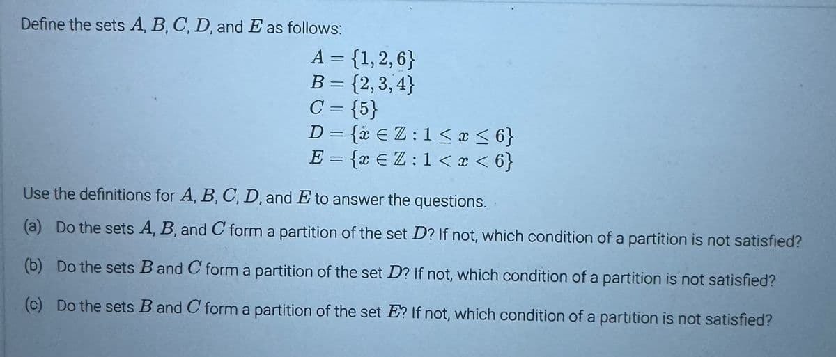 Define the sets A, B, C, D, and E as follows:
A = {1, 2, 6}
B = {2,3,4}
C = {5}
D = {* €Z: 1 ≤ x ≤6}
E = {x € Z: 1 < x < 6}
Use the definitions for A, B, C, D, and E to answer the questions.
(a) Do the sets A, B, and C form a partition of the set D? If not, which condition of a partition is not satisfied?
(b) Do the sets B and C form a partition of the set D? If not, which condition of a partition is not satisfied?
(c) Do the sets B and C form a partition of the set E? If not, which condition of a partition is not satisfied?