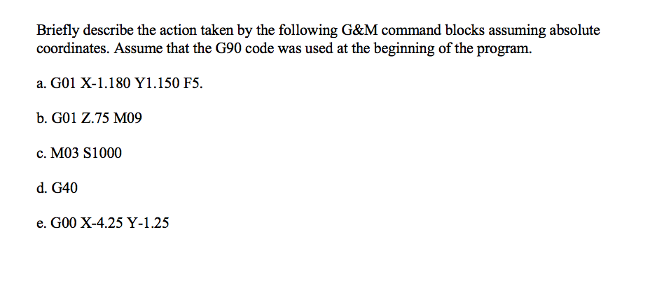 Briefly describe the action taken by the following G&M command blocks assuming absolute
coordinates. Assume that the G90 code was used at the beginning of the program.
a. G01 X-1.180 Y1.150 F5.
b. G01 Z.75 M09
c. M03 S1000
d. G40
e. G00 X-4.25 Y-1.25
