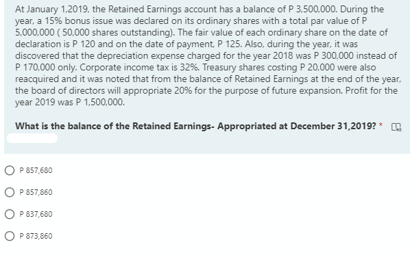 At January 1,2019, the Retained Earnings account has a balance of P 3,500,000. During the
year, a 15% bonus issue was declared on its ordinary shares with a total par value of P
5,000,000 ( 50,000 shares outstanding). The fair value of each ordinary share on the date of
declaration is P 120 and on the date of payment, P 125. Also, during the year, it was
discovered that the depreciation expense charged for the year 2018 was P 300,000 instead of
P 170,000 only. Corporate income tax is 32%. Treasury shares costing P 20,000 were also
reacquired and it was noted that from the balance of Retained Earnings at the end of the year,
the board of directors will appropriate 20% for the purpose of future expansion. Profit for the
year 2019 was P 1,500,000.
What is the balance of the Retained Earnings- Appropriated at December 31,2019? * G
O P 857,680
O P 857,860
O P 837,680
O P 873,860
