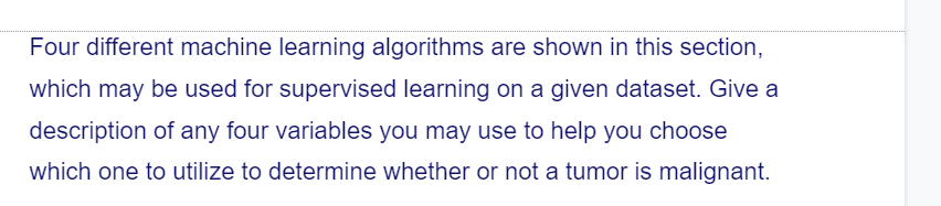 Four different machine learning algorithms are shown in this section,
which may be used for supervised learning on a given dataset. Give a
description of any four variables you may use to help you choose
which one to utilize to determine whether or not a tumor is malignant.