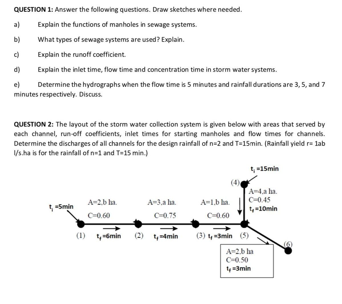 QUESTION 1: Answer the following questions. Draw sketches where needed.
a)
Explain the functions of manholes in sewage systems.
b)
What types of sewage systems are used? Explain.
c)
Explain the runoff coefficient.
d)
Explain the inlet time, flow time and concentration time in storm water systems.
e)
Determine the hydrographs when the flow time is 5 minutes and rainfall durations are 3, 5, and 7
minutes respectively. Discuss.
QUESTION 2: The layout of the storm water collection system is given below with areas that served by
each channel, run-off coefficients, inlet times for starting manholes and flow times for channels.
Determine the discharges of all channels for the design rainfall of n=2 and T=15min. (Rainfall yield r= lab
I/s.ha is for the rainfall of n=1 and T=15 min.)
t; =15min
(4)
A=4,a ha.
A=2,b ha.
A=3,a ha.
A=1,b ha.
C=0.45
t; =5min
t=10min
C=0.60
C=0.75
C=0.60
(1) t;=6min
(2)
t=4min
(3) tę =3min (5)
A=2,b ha
C=0.50
te =3min
