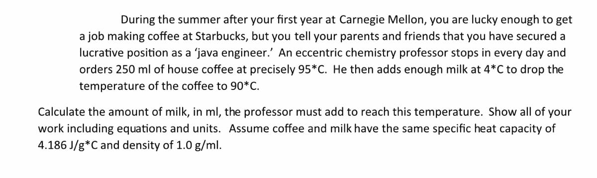 During the summer after your first year at Carnegie Mellon, you are lucky enough to get
a job making coffee at Starbucks, but you tell your parents and friends that you have secured a
lucrative position as a 'java engineer.' An eccentric chemistry professor stops in every day and
orders 250 ml of house coffee at precisely 95*C. He then adds enough milk at 4*C to drop the
temperature of the coffee to 90*C.
Calculate the amount of milk, in ml, the professor must add to reach this temperature. Show all of
your
work including equations and units. Assume coffee and milk have the same specific heat capacity of
4.186 J/g*C and density of 1.0 g/ml.
