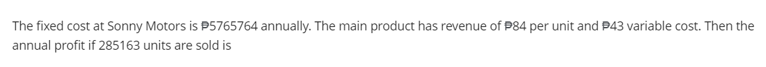 The fixed cost at Sonny Motors is $5765764 annually. The main product has revenue of $84 per unit and #43 variable cost. Then the
annual profit if 285163 units are sold is