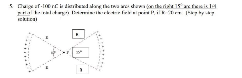 5. Charge of-100 nC is distributed along the two arcs shown (on the right 15° arc there is 1/4
part of the total charge). Determine the electric field at point P, if R=20 cm. (Step by step
solution)
R
R
15°
R
