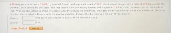 A 70.0-kg person throws a 0,0460-kg snowball forward with a ground speed of 31.5 m/s. A second person, with a mass of 59.0 kg, catches the
snowball. Both people are on skates. The first person is initially moving forward with a speed of 3.85 m/s, and the second person is initially at
rest. What are the velocities of the two people after the snowball is exchanged? Disregard the friction between the skates and the ice. (Take the
direction the snowball is thrown to be the positive direction. Indicate the direction with the sign of your answer.)
thrower
m/s (Give your answer to at least three decimal places.)
catcher
m/s
Need Help?