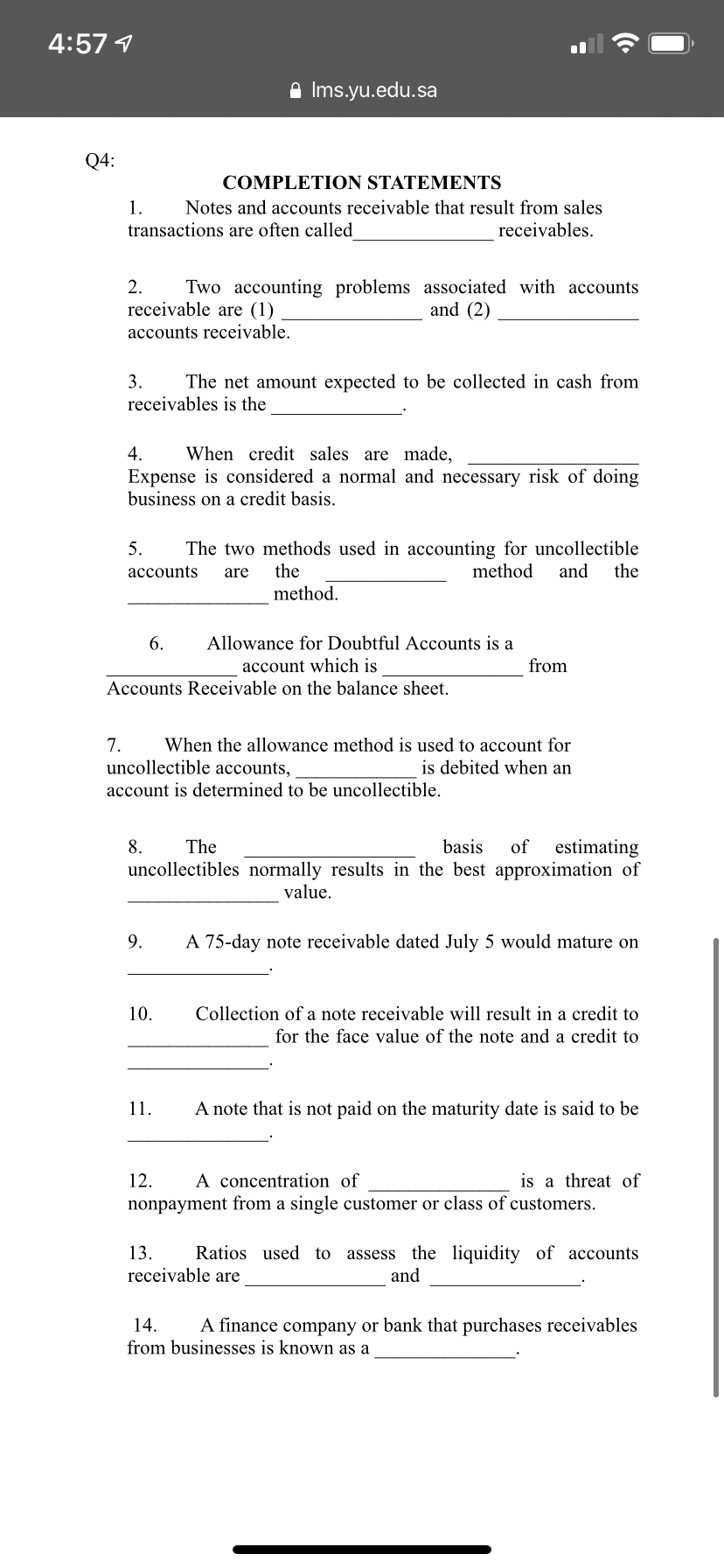 4:57 1
A Ims.yu.edu.sa
Q4:
COMPLETION STATEMENTS
1.
Notes and accounts receivable that result from sales
transactions are often called
receivables.
Two accounting problems associated with accounts
and (2)
2.
receivable are (1)
accounts receivable.
3.
The net amount expected to be collected in cash from
receivables is the
4.
When credit sales are made,
Expense is considered a normal and necessary risk of doing
business on a credit basis.
The two methods used in accounting for uncollectible
the
5.
the
method.
accounts
are
method
and
6.
Allowance for Doubtful Accounts is a
account which is
from
Accounts Receivable on the balance sheet.
7.
When the allowance method is used to account for
uncollectible accounts,
is debited when an
account is determined to be uncollectible.
estimating
uncollectibles normally results in the best approximation of
8.
The
basis
of
value.
9.
A 75-day note receivable dated July 5 would mature on
10.
Collection of a note receivable will result in a credit to
for the face value of the note and a credit to
11.
A note that is not paid on the maturity date is said to be
A concentration of
is a threat of
nonpayment from a single customer or class of customers.
12.
Ratios used to assess the liquidity of accounts
and
13.
receivable are
14.
A finance company or bank that purchases receivables
from businesses is known as a
