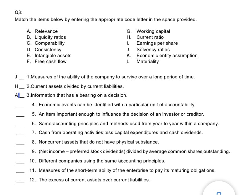 Q3:
Match the items below by entering the appropriate code letter in the space provided.
A. Relevance
G. Working capital
B. Liquidity ratios
C. Comparability
D. Consistency
E. Intangible assets
F. Free cash flow
H. Current ratio
Earnings per share
J. Solvency ratios
K. Economic entity assumption
L. Materiality
I.
J_ 1.Measures of the ability of the company to survive over a long period of time.
H_ 2.Current assets divided by current liabilities.
-
AL 3.Information that has a bearing on a decision.
4. Economic events can be identified with a particular unit of accountability.
-
5. An item important enough to influence the decision of an investor or creditor.
|
6. Same accounting principles and methods used from year to year within a company.
7. Cash from operating activities less capital expenditures and cash dividends.
8. Noncurrent assets that do not have physical substance.
9. (Net income – preferred stock dividends) divided by average common shares outstanding.
10. Different companies using the same accounting principles.
11. Measures of the short-term ability of the enterprise to pay its maturing obligations.
12. The excess of current assets over current liabilities.
