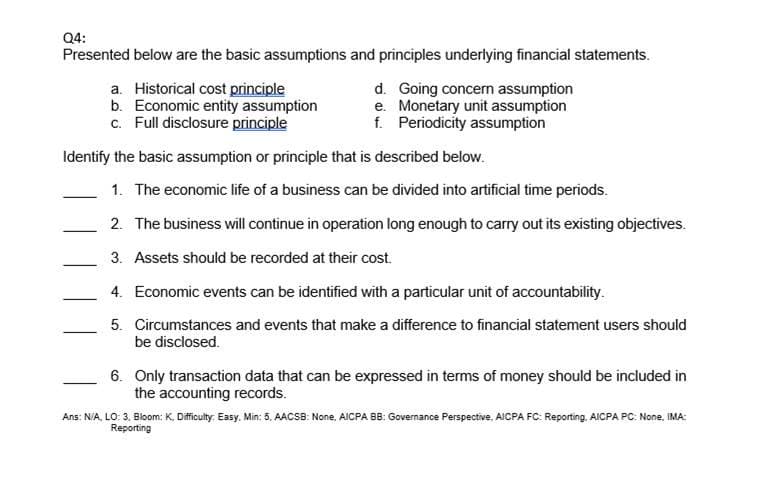 Q4:
Presented below are the basic assumptions and principles underlying financial statements.
a. Historical cost principle
b. Economic entity assumption
c. Full disclosure principle
d. Going concern assumption
e. Monetary unit assumption
f. Periodicity assumption
Identify the basic assumption or principle that is described below.
1. The economic life of a business can be divided into artificial time periods.
2. The business will continue in operation long enough to carry out its existing objectives.
3. Assets should be recorded at their cost.
4. Economic events can be identified with a particular unit of accountability.
5. Circumstances and events that make a difference to financial statement users should
be disclosed.
6. Only transaction data that can be expressed in terms of money should be included in
the accounting records.
Ans: N/A, LO: 3. Bloom: K, Dificulty. Easy, Min: 5, AACSB: None, AICPA BB: Governance Perspective, AICPA FC: Reporting. AICPA PC: None, IMA:
Reporting
