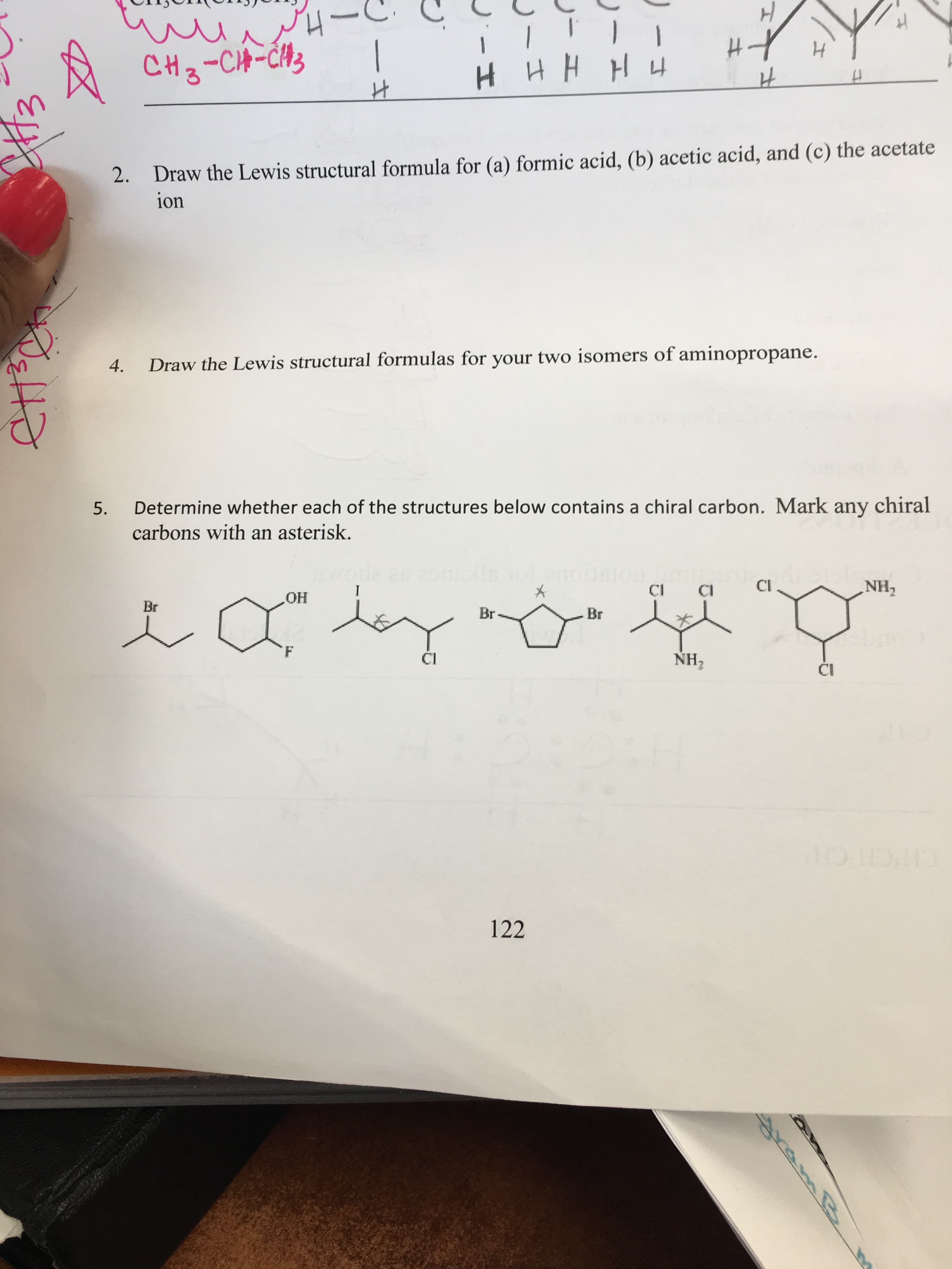 H
u
CH3-CH-CH
ИН Ни
HHHH
2. Draw the Lewis structural formula for (a) formic acid, (b) acetic acid, and (c) the acetate
ion
Draw the Lewis structural formulas for your two isomers of aminopropane.
4.
Determine whether each of the structures below contains a chiral carbon. Mark any chiral
5.
carbons with an asterisk.
2s
1
CI
NH2
mnoGOUNTCE Buca
Br
HO
Br
Br
NH2
Ci
CI
OHOXMO
122
क फर
