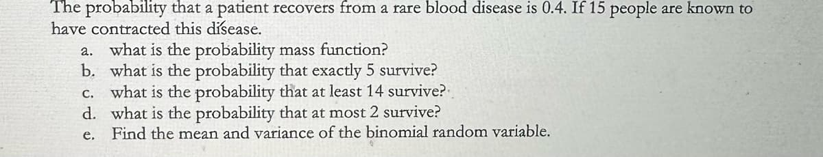 The probability that a patient recovers from a rare blood disease is 0.4. If 15 people are known to
have contracted this disease.
a. what is the probability mass function?
b. what is the probability that exactly 5 survive?
c. what is the probability that at least 14 survive?
d. what is the probability that at most 2 survive?
e.
Find the mean and variance of the binomial random variable.
