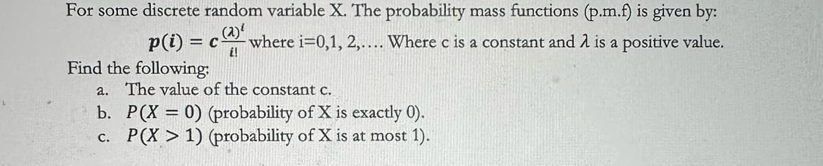 For some discrete random variable X. The probability mass functions (p.m.f) is given by:
p(i) = c
Find the following:
E!
where i=0,1, 2,.... Where c is a constant and λ is a positive value.
a. The value of the constant c.
b. P(X = 0) (probability of X is exactly 0).
c. P(X > 1) (probability of X is at most 1).