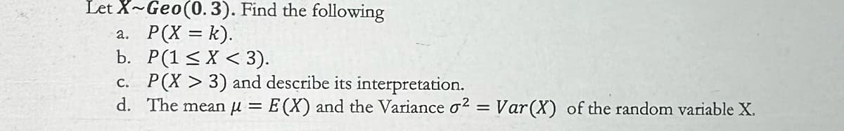 Let X~Geo(0.3). Find the following
a. P(X = k).
b. P(1 ≤ X < 3).
c. P(X > 3) and describe its interpretation.
d. The mean μ = E(X) and the Variance σ2 = Var (X) of the random variable X.