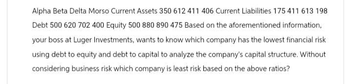 Alpha Beta Delta Morso Current Assets 350 612 411 406 Current Liabilities 175 411 613 198
Debt 500 620 702 400 Equity 500 880 890 475 Based on the aforementioned information,
your boss at Luger Investments, wants to know which company has the lowest financial risk
using debt to equity and debt to capital to analyze the company's capital structure. Without
considering business risk which company is least risk based on the above ratios?