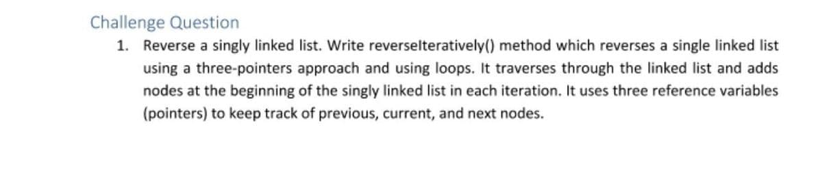 Challenge Question
1. Reverse a singly linked list. Write reverselteratively() method which reverses a single linked list
using a three-pointers approach and using loops. It traverses through the linked list and adds
nodes at the beginning of the singly linked list in each iteration. It uses three reference variables
(pointers) to keep track of previous, current, and next nodes.
