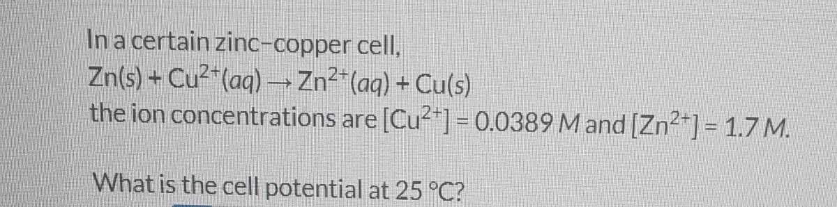 In a certain zinc-copper cell,
Zn(s) + Cu²+ (aq) → Zn²+ (aq) + Cu(s)
the ion concentrations are [Cu²+] = 0.0389 M and [Zn²+] = 1.7 M.
What is the cell potential at 25 °C?