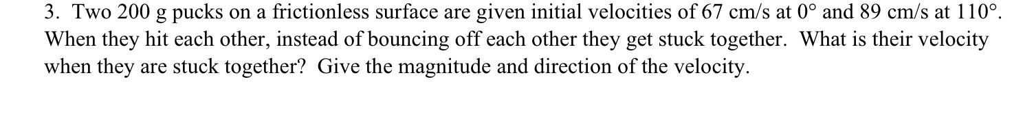 3. Two 200 g pucks on a frictionless surface are given initial velocities of 67 cm/s at 0° and 89 cm/s at 110°.
When they hit each other, instead of bouncing off each other they get stuck together. What is their velocity
when they are stuck together? Give the magnitude and direction of the velocity.
