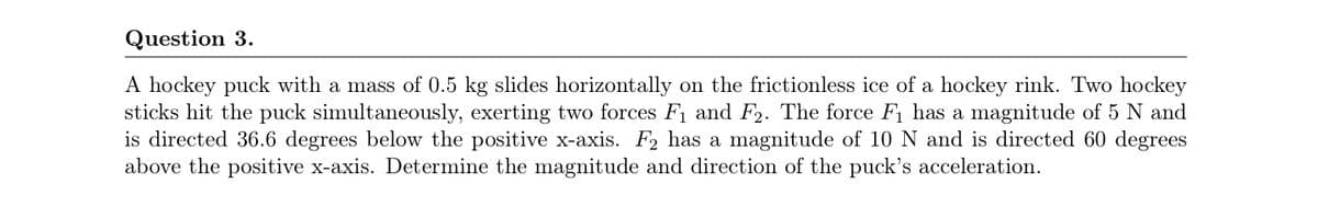 Question 3.
A hockey puck with a mass of 0.5 kg slides horizontally on the frictionless ice of a hockey rink. Two hockey
sticks hit the puck simultaneously, exerting two forces F1 and F2. The force F has a magnitude of 5 N and
is directed 36.6 degrees below the positive x-axis. F2 has a magnitude of 10 N and is directed 60 degrees
above the positive x-axis. Determine the magnitude and direction of the puck's acceleration.
