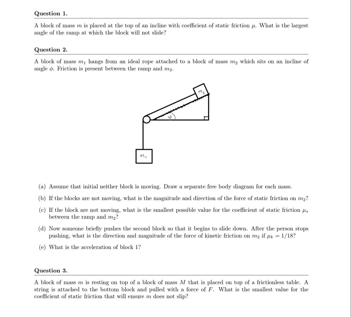 Question 1.
A block of mass m is placed at the top of an incline with coefficient of static friction µ. What is the largest
angle of the ramp at which the block will not slide?
Question 2.
A block of mass mj hangs from an ideal rope attached to a block of mass m2 which sits on an incline of
angle ø. Friction is present between the ramp and m2.
M.
Mi
(a) Assume that initial neither block is moving. Draw a separate free body diagram for each mass.
(b) If the blocks are not moving, what is the magnitude and direction of the force of static friction on m2?
(c) If the block are not moving, what is the smallest possible value for the coefficient of static friction us
between the ramp and m2?
(d) Now someone briefly pushes the second block so that it begins to slide down. After the person stops
pushing, what is the direction and magnitude of the force of kinetic friction on m2 if µk = 1/18?
(e) What is the acceleration of block 1?
Question 3.
A block of mass m is resting on top of a block of mass M that is placed on top of a frictionless table. A
string is attached to the bottom block and pulled with a force of F. What is the smallest value for the
coefficient of static friction that will ensure m does not slip?
