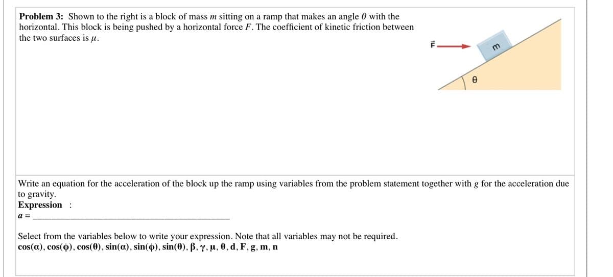 Problem 3: Shown to the right is a block of mass m sitting on a ramp that makes an angle 0 with the
horizontal. This block is being pushed by a horizontal force F. The coefficient of kinetic friction between
the two surfaces is u.
Write an equation for the acceleration of the block up the ramp using variables from the problem statement together with g for the acceleration due
to gravity.
Expression :
a =
Select from the variables below to write your expression. Note that all variables may not be required.
cos(a), сos(Ф), cos(0), sin(a), sin(Ф), sin(0), B, y, и, ө, d, F, g, m, n
