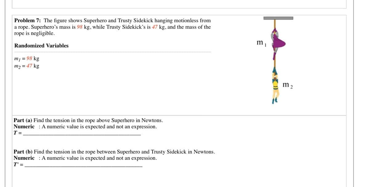 Problem 7: The figure shows Superhero and Trusty Sidekick hanging motionless from
a rope. Superhero's mass is 98 kg, while Trusty Sidekick's is 47 kg, and the mass of the
rope is negligible.
Randomized Variables
m¡ = 98 kg
m2 = 47 kg
m 2
Part (a) Find the tension in the rope above Superhero in Newtons.
Numeric : A numeric value is expected and not an expression.
T =
Part (b) Find the tension in the rope between Superhero and Trusty Sidekick in Newtons.
Numeric : A numeric value is expected and not an expression.
T' =
