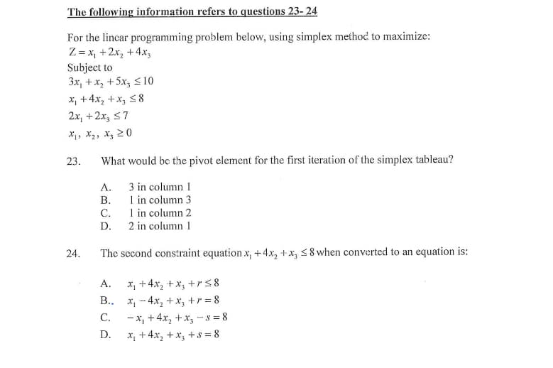 The following information refers to questions 23-24
For the linear programming problem below, using simplex method to maximize:
Z = x₁ +2x₂ + 4x3
Subject to
3x, + x₂ + 5x3 ≤10
x₁ +4x₂+x3 ≤8
2x + 2x3 ≤7
X1 X₂ X3 20
23. What would be the pivot element for the first iteration of the simplex tableau?
3 in column 1
1 in column 3
1 in column 2
2 in column 1
24.
A.
B.
C.
D.
The second constraint equation x, +4x₂ +x, ≤8 when converted to an equation is:
x₂ + 4x₂ + x₂ + r ≤8
x₁4x₂ + x₁ +r=8
-x₁ +4x₂+x₂ - 5=8
x₂ + 4x₂ + x₂ +8=8
A.
B..
C.
D.