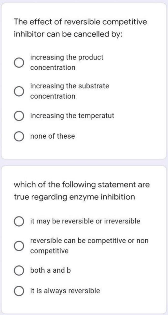 The effect of reversible competitive
inhibitor can be cancelled by:
increasing the product
concentration
increasing the substrate
concentration
increasing the temperatut
O none of these
which of the following statement are
true regarding enzyme inhibition
O it may be reversible or irreversible
reversible can be competitive or non
competitive
both a and b
O it is always reversible
