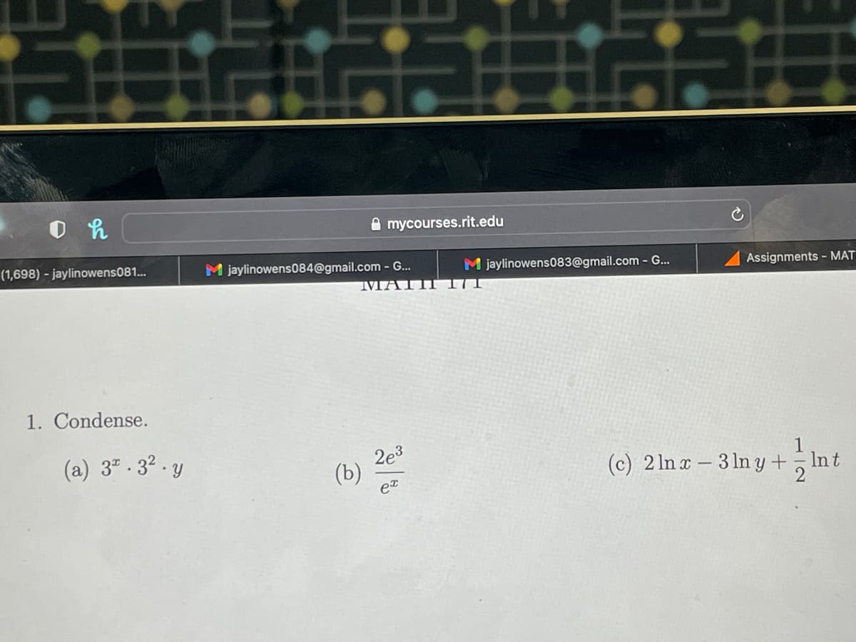 IN
0 h
(1,698) - jaylinowens081...
1. Condense.
(a) 3.3² y
mycourses.rit.edu
M jaylinowens084@gmail.com - G...
(b) 2e-3
ex
M jaylinowens083@gmail.com - G...
Assignments - MAT
1
(c) 2 lnx-3 lny + Int