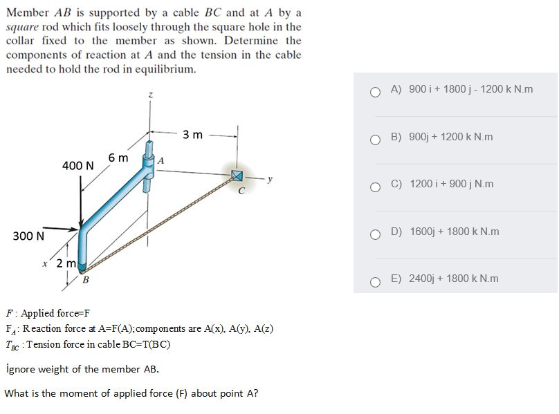 Member AB is supported by a cable BC and at A by a
square rod which fits loosely through the square hole in the
collar fixed to the member as shown. Determine the
components of reaction at A and the tension in the cable
needed to hold the rod in equilibrium.
A) 900 i+ 1800j - 1200 k N.m
3 m
B) 900j + 1200 k N.m
6 m
400 N
C) 1200 i+ 900j N.m
300 N
D) 1600j + 1800 k N.m
x' 2 m
В
E) 2400j + 1800 k N.m
F: Applied force=F
F: Reaction force at A=F(A);components are A(x), A(y). A(z)
T : Tension force in cable BC=T(BC)
ignore weight of the member AB.
What is the moment of applied force (F) about point A?
