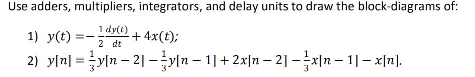 Use adders, multipliers, integrators, and delay units to draw the block-diagrams of:
1 dy(t)
1) y(t)
+ 4x(t);
2 dt
2) y[n] = {y[n − 2] − }y[n − 1] + 2x[n − 2] − ½x[n − 1] − x[n].
==