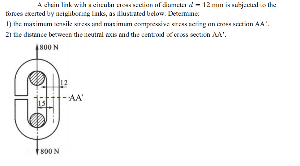 A chain link with a circular cross section of diameter d = 12 mm is subjected to the
forces exerted by neighboring links, as illustrated below. Determine:
1) the maximum tensile stress and maximum compressive stress acting on cross section AA'.
2) the distance between the neutral axis and the centroid of cross section AA'.
4800 N
800 N
- AA'