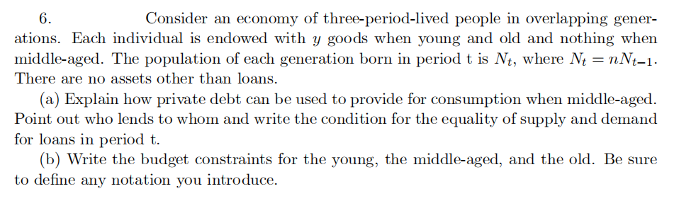 6.
Consider an economy of three-period-lived people in overlapping gener-
ations. Each individual is endowed with y goods when young and old and nothing when
middle-aged. The population of each generation born in period t is Nt, where N = nNt-1.
There are no assets other than loans.
(a) Explain how private debt can be used to provide for consumption when middle-aged.
Point out who lends to whom and write the condition for the equality of supply and demand
for loans in period t.
(b) Write the budget constraints for the young, the middle-aged, and the old. Be sure
to define any notation you introduce.