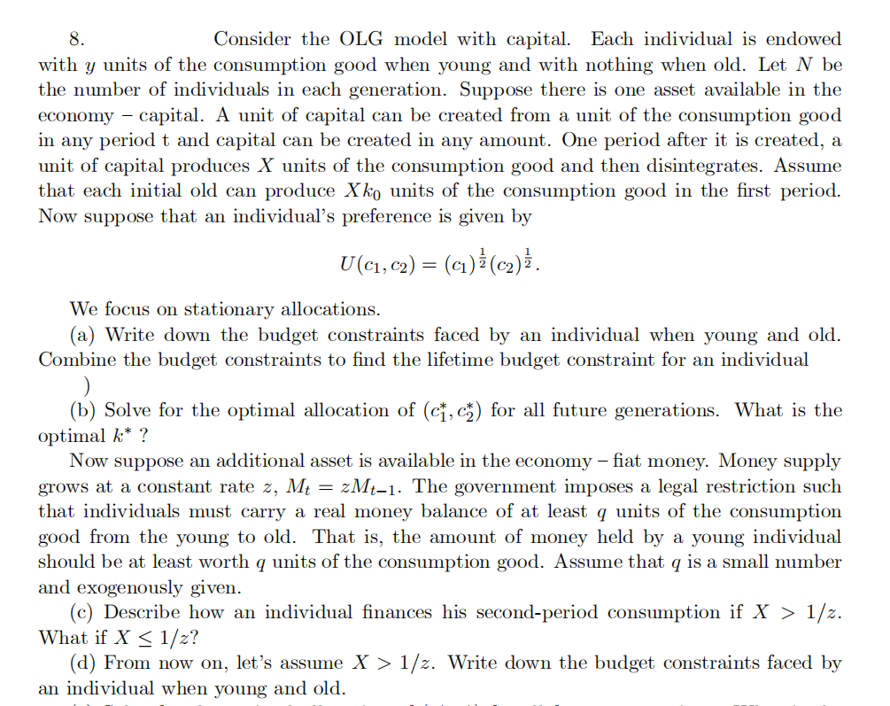 8.
Consider the OLG model with capital. Each individual is endowed
with y units of the consumption good when young and with nothing when old. Let N be
the number of individuals in each generation. Suppose there is one asset available in the
economy capital. A unit of capital can be created from a unit of the consumption good
in any period t and capital can be created in any amount. One period after it is created, a
unit of capital produces X units of the consumption good and then disintegrates. Assume
that each initial old can produce Xko units of the consumption good in the first period.
Now suppose that an individual's preference is given by
U (C₁, C₂) = (C₁) ¹ (C₂) ¹.
We focus on stationary allocations.
(a) Write down the budget constraints faced by an individual when young and old.
Combine the budget constraints to find the lifetime budget constraint for an individual
(b) Solve for the optimal allocation of (c, c) for all future generations. What the
optimal k* ?
Now suppose an additional asset is available in the economy - fiat money. Money supply
grows at a constant rate z, Mt=zMt-1. The government imposes a legal restriction such
that individuals must carry a real money balance of at least q units of the consumption
good from the young to old. That is, the amount of money held by a young individual
should be at least worth q units of the consumption good. Assume that q is a small number
and exogenously given.
(c) Describe how an individual finances his second-period consumption if X > 1/z.
What if X ≤ 1/z?
(d) From now on, let's assume X > 1/z. Write down the budget constraints faced by
an individual when young and old.