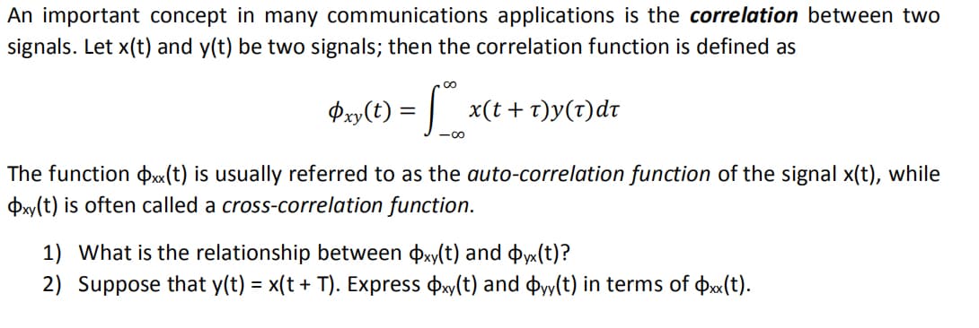 An important concept in many communications applications is the correlation between two
signals. Let x(t) and y(t) be two signals; then the correlation function is defined as
Oxy(t) =
The function (t) is usually referred to as the auto-correlation function of the signal x(t), while
Oxy(t) is often called a cross-correlation function.
x(t+t)y(t)dt
1) What is the relationship between xy(t) and Oyx(t)?
2) Suppose that y(t) = x(t + T). Express Oxy(t) and dyy(t) in terms of xx(t).