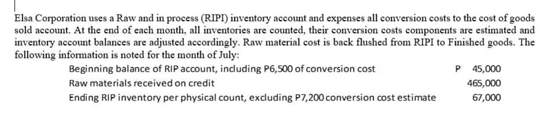 Elsa Corporation uses a Raw and in process (RIPI) inventory account and expenses all conversion costs to the cost of goods
sold account. At the end of each month, all inventories are counted, their conversion costs components are estimated and
inventory account balances are adjusted accordingly. Raw material cost is back flushed from RIPI to Finished goods. The
following information is noted for the month of July:
Beginning balance of RIP account, induding P6,500 of conversion cost
P 45,000
465,000
Raw materials received on credit
Ending RIP inventory per physical count, excluding P7,200 conversion cost estimate
67,000
