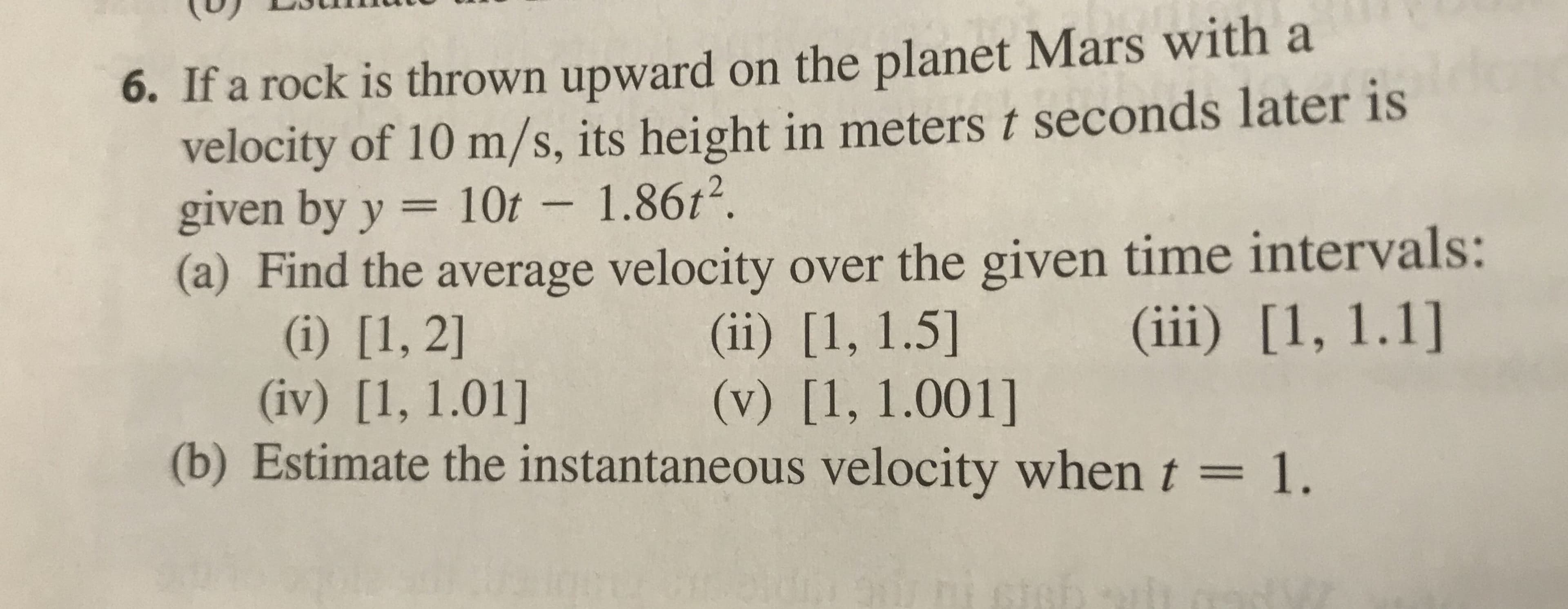 6. If a rock is thrown upward on the planet Mars with a
velocity of 10 m/s, its height in meters t seconds later is
given by y = 10t – 1.86t².
(a) Find the average velocity over the given time intervals:
(i) [1, 2]
(iv) [1, 1.01]
(b) Estimate the instantaneous velocity when t = 1.
||
(iii) [1, 1.1]
(ii) [1, 1.5]
(v) [1, 1.001]
