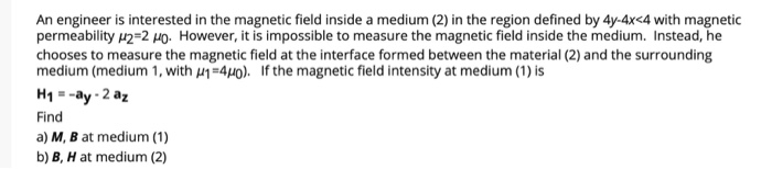 An engineer is interested in the magnetic field inside a medium (2) in the region defined by 4y-4x<4 with magnetic
permeability 12=2 HO. However, it is impossible to measure the magnetic field inside the medium. Instead, he
chooses to measure the magnetic field at the interface formed between the material (2) and the surrounding
medium (medium 1, with u1=440). If the magnetic field intensity at medium (1) is
H1 = -ay - 2 az
Find
a) M, B at medium (1)
b) B, H at medium (2)
