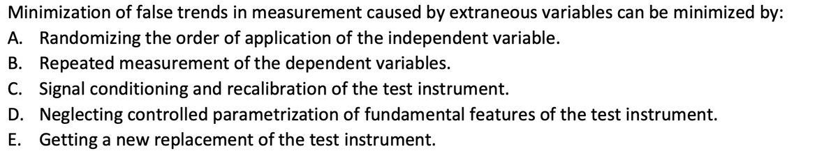 Minimization of false trends in measurement caused by extraneous variables can be minimized by:
A. Randomizing the order of application of the independent variable.
B. Repeated measurement of the dependent variables.
C. Signal conditioning and recalibration of the test instrument.
D. Neglecting controlled parametrization of fundamental features of the test instrument.
E. Getting a new replacement of the test instrument.