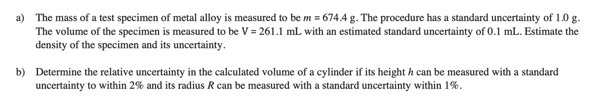 a) The mass of a test specimen of metal alloy is measured to be m = 674.4 g. The procedure has a standard uncertainty of 1.0 g.
The volume of the specimen is measured to be V = 261.1 mL with an estimated standard uncertainty of 0.1 mL. Estimate the
density of the specimen and its uncertainty.
b) Determine the relative uncertainty in the calculated volume of a cylinder if its height h can be measured with a standard
uncertainty to within 2% and its radius R can be measured with a standard uncertainty within 1%.