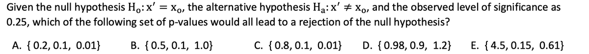 ‡
Given the null hypothesis Ho: x' = Xo, the alternative hypothesis H₁: x' xo, and the observed level of significance as
0.25, which of the following set of p-values would all lead to a rejection of the null hypothesis?
A. {0.2, 0.1, 0.01}
B. {0.5, 0.1, 1.0}
C. {0.8, 0.1, 0.01} D. {0.98, 0.9, 1.2} E. {4.5, 0.15, 0.61}