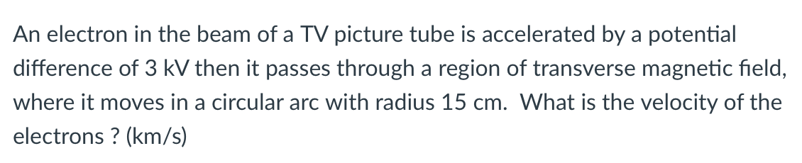 An electron in the beam of a TV picture tube is accelerated by a potential
difference of 3 kV then it passes through a region of transverse magnetic field,
where it moves in a circular arc with radius 15 cm. What is the velocity of the
electrons ? (km/s)
