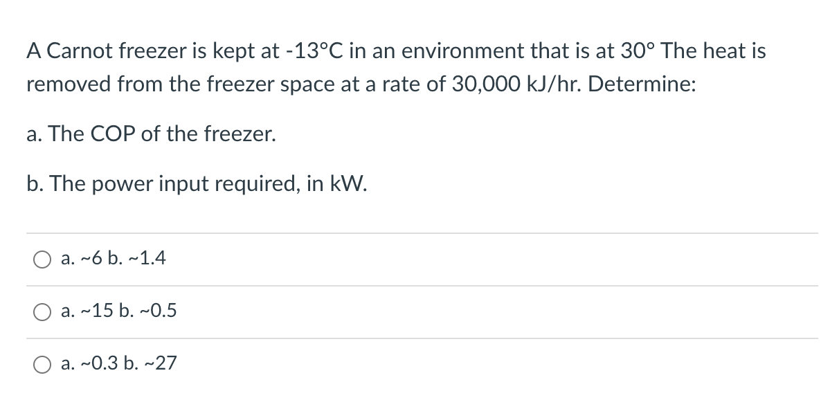 A Carnot freezer is kept at -13°C in an environment that is at 30° The heat is
removed from the freezer space at a rate of 30,000 kJ/hr. Determine:
a. The COP of the freezer.
b. The power input required, in kW.
a. ~6 b. ~1.4
a. ~15 b. ~0.5
a. ~0.3 b. ~27
