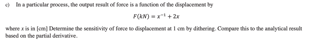 c) In a particular process, the output result of force is a function of the displacement by
F(kN) = = x-¹ + 2x
where x is in [cm] Determine the sensitivity of force to displacement at 1 cm by dithering. Compare this to the analytical result
based on the partial derivative.