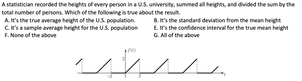 A statistician recorded the heights of every person in a U.S. university, summed all heights, and divided the sum by the
total number of persons. Which of the following is true about the result.
B. It's the standard deviation from the mean height
E. It's the confidence interval for the true mean height
G. All of the above
A. It's the true average height of the U.S. population.
C. It's a sample average height for the U.S. population
F. None of the above
f(t)
www.
2