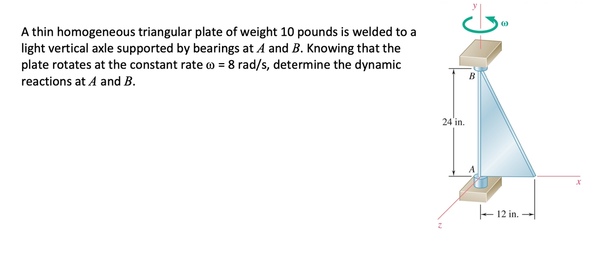 A thin homogeneous triangular plate of weight 10 pounds is welded to a
light vertical axle supported by bearings at A and B. Knowing that the
plate rotates at the constant rate o = 8 rad/s, determine the dynamic
В
reactions at A and B.
24 in.
12 in.
