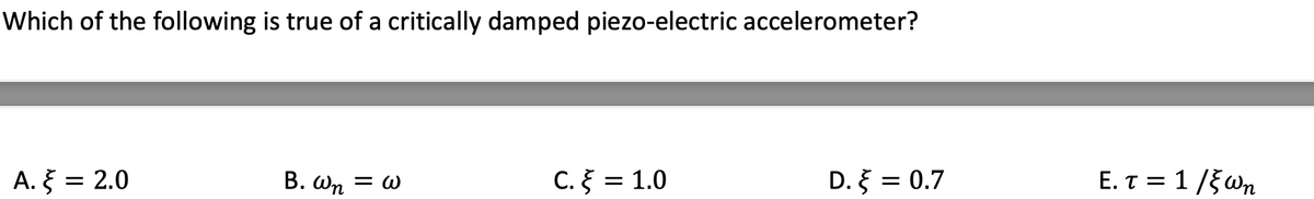 Which of the following is true of a critically damped piezo-electric accelerometer?
A. = 2.0
B. Wn = w
C. = 1.0
D. = 0.7
E. T = 1/5Wn