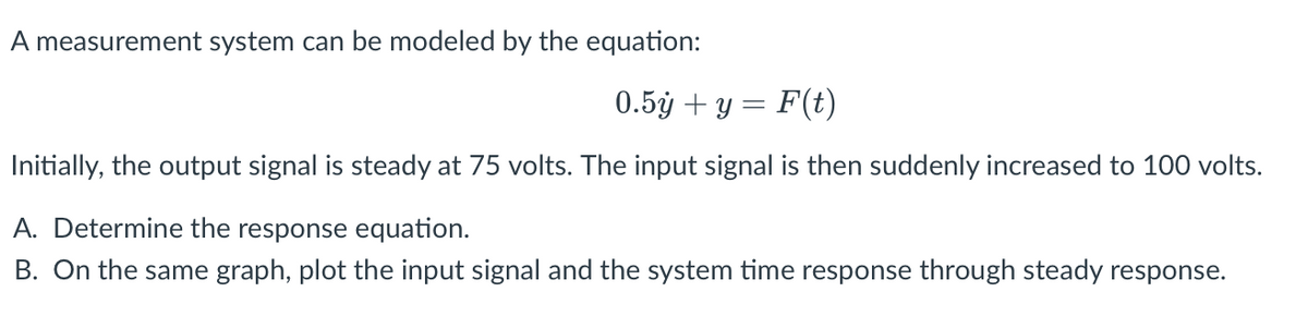 A measurement system can be modeled by the equation:
0.5y + y = F(t)
Initially, the output signal is steady at 75 volts. The input signal is then suddenly increased to 100 volts.
A. Determine the response equation.
B. On the same graph, plot the input signal and the system time response through steady response.